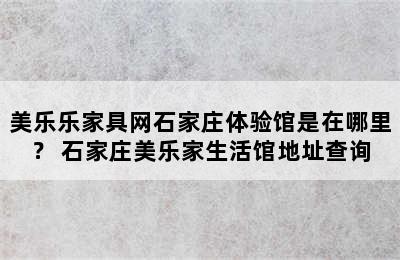 美乐乐家具网石家庄体验馆是在哪里？ 石家庄美乐家生活馆地址查询